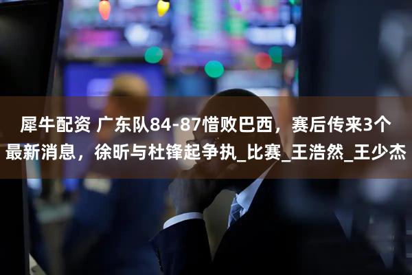犀牛配资 广东队84-87惜败巴西，赛后传来3个最新消息，徐昕与杜锋起争执_比赛_王浩然_王少杰