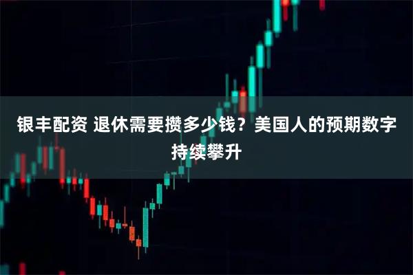 银丰配资 退休需要攒多少钱？美国人的预期数字持续攀升