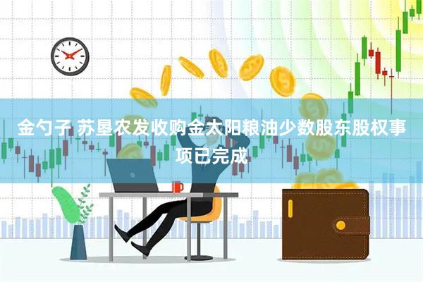 金勺子 苏垦农发收购金太阳粮油少数股东股权事项已完成