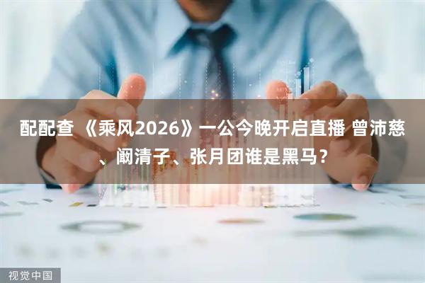 配配查 《乘风2026》一公今晚开启直播 曾沛慈、阚清子、张月团谁是黑马？