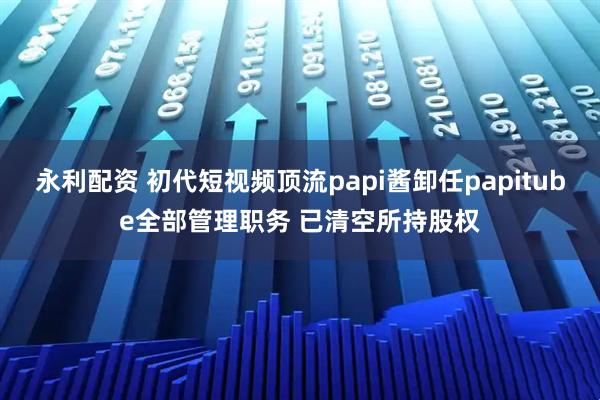 永利配资 初代短视频顶流papi酱卸任papitube全部管理职务 已清空所持股权
