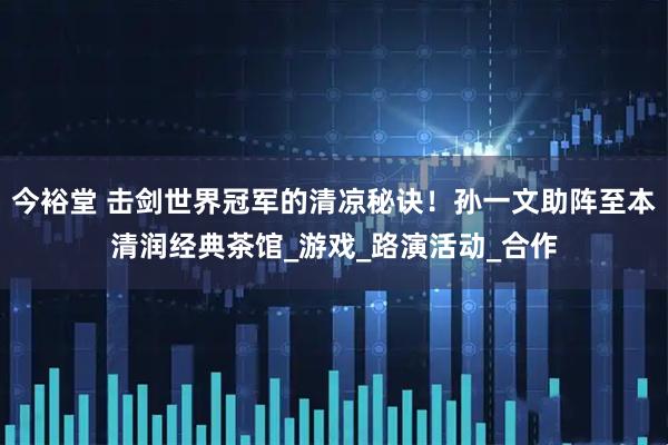 今裕堂 击剑世界冠军的清凉秘诀!孙一文助阵至本清润经典茶馆_游戏_路演活动_合作